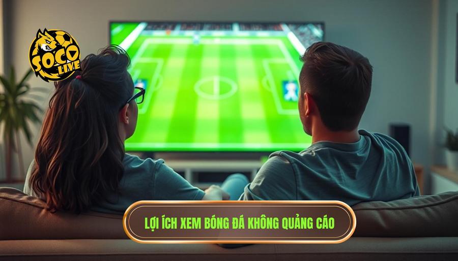 Tại sao xem bóng đá không quảng cáo lại quan trọng đến vậy?